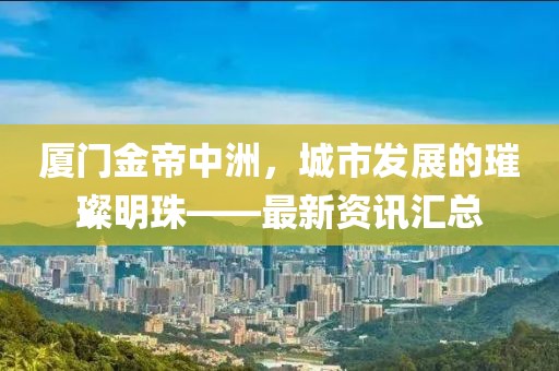 厦门金帝中洲，城市发展的璀璨明珠——最新资讯汇总