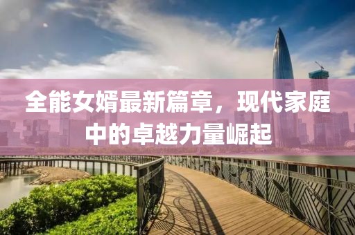 全能女婿最新篇章，现代家庭中的卓越力量崛起