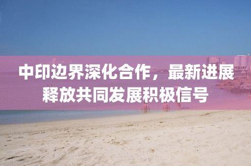 中印边界深化合作，最新进展释放共同发展积极信号