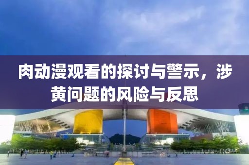 肉动漫观看的探讨与警示，涉黄问题的风险与反思