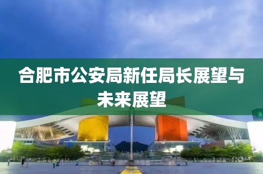 合肥市公安局新任局长展望与未来展望
