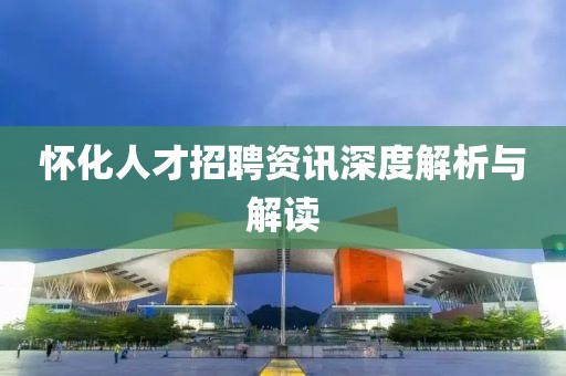怀化人才招聘资讯深度解析与解读