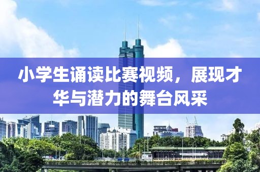 小学生诵读比赛视频，展现才华与潜力的舞台风采