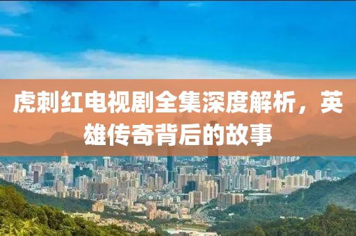 虎刺红电视剧全集深度解析，英雄传奇背后的故事