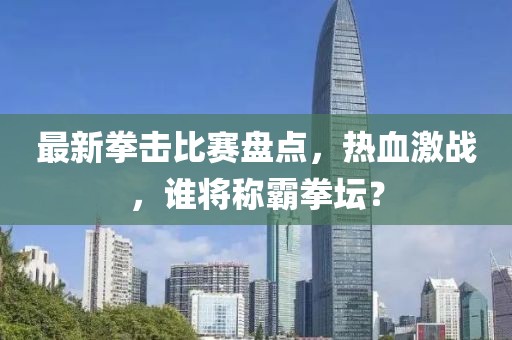 最新拳击比赛盘点，热血激战，谁将称霸拳坛？