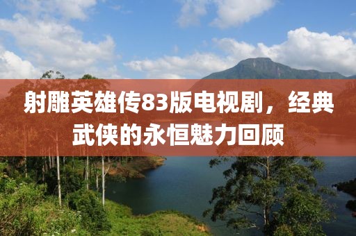 射雕英雄传83版电视剧，经典武侠的永恒魅力回顾