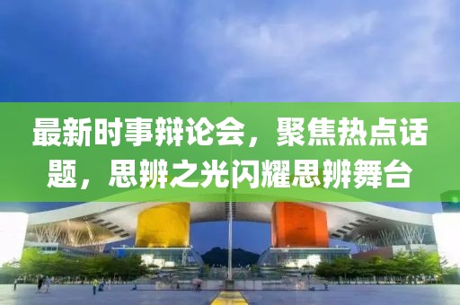 最新时事辩论会，聚焦热点话题，思辨之光闪耀思辨舞台