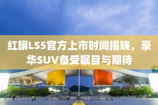 红旗LS5官方上市时间揭晓，豪华SUV备受瞩目与期待
