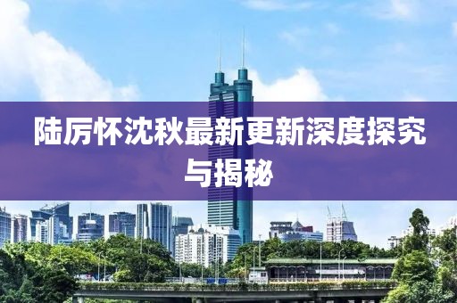 陆厉怀沈秋最新更新深度探究与揭秘