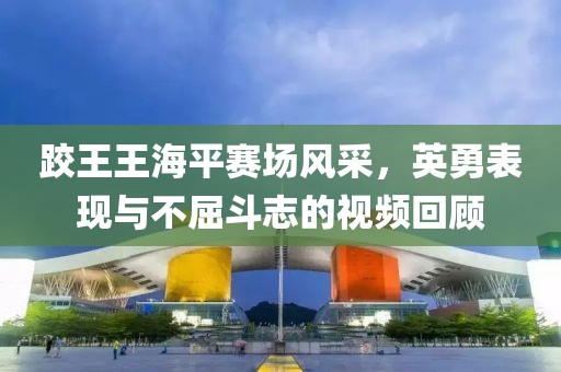 跤王王海平赛场风采，英勇表现与不屈斗志的视频回顾