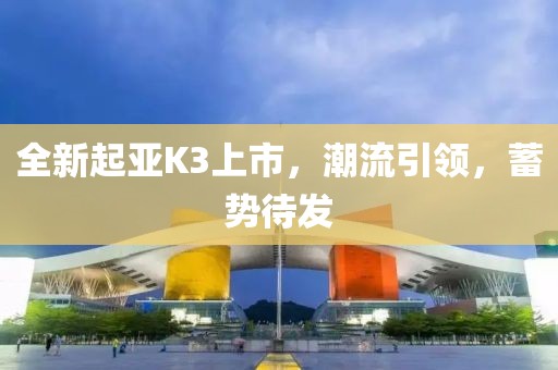 全新起亚K3上市，潮流引领，蓄势待发
