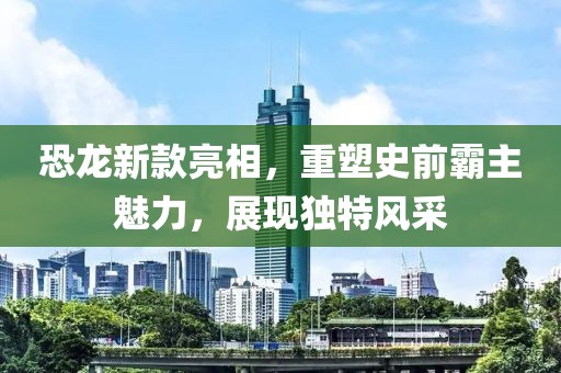 恐龙新款亮相，重塑史前霸主魅力，展现独特风采