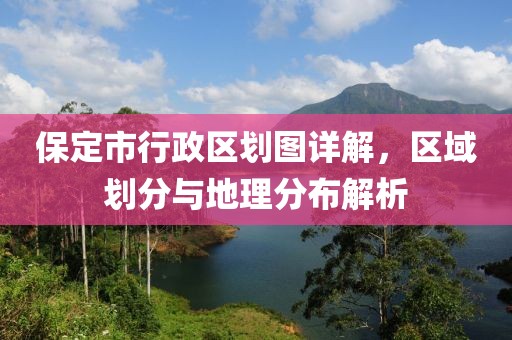 保定市行政区划图详解，区域划分与地理分布解析