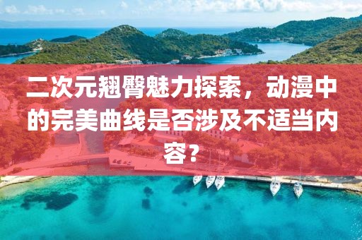 二次元翘臀魅力探索，动漫中的完美曲线是否涉及不适当内容？