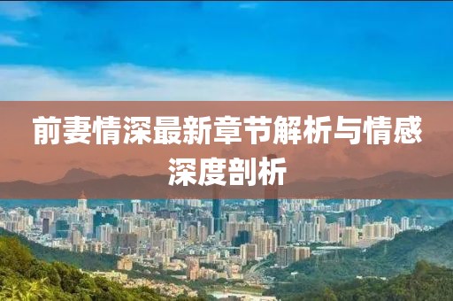 前妻情深最新章节解析与情感深度剖析