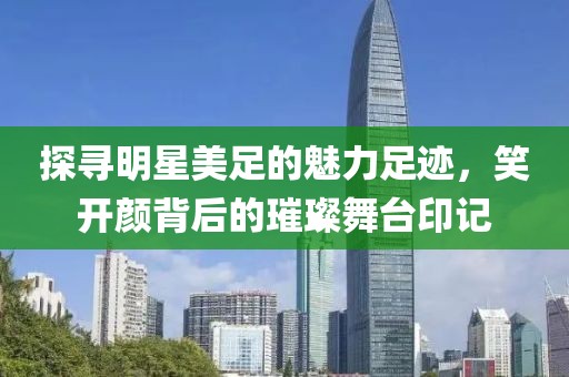 探寻明星美足的魅力足迹，笑开颜背后的璀璨舞台印记