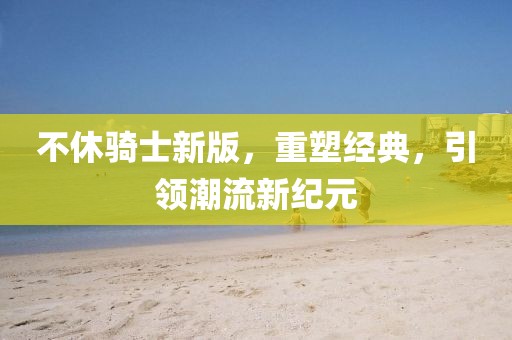 不休骑士新版，重塑经典，引领潮流新纪元