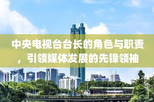 中央电视台台长的角色与职责，引领媒体发展的先锋领袖