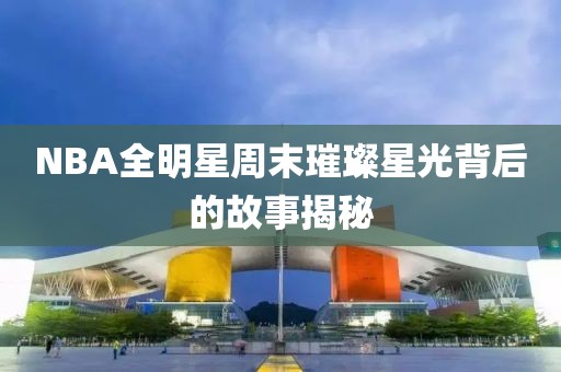 NBA全明星周末璀璨星光背后的故事揭秘