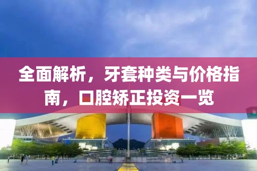 全面解析，牙套种类与价格指南，口腔矫正投资一览