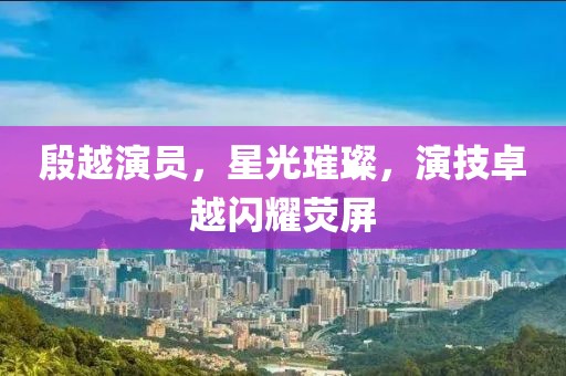 殷越演员，星光璀璨，演技卓越闪耀荧屏
