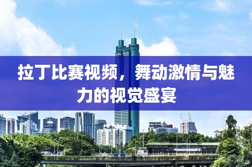 拉丁比赛视频，舞动激情与魅力的视觉盛宴