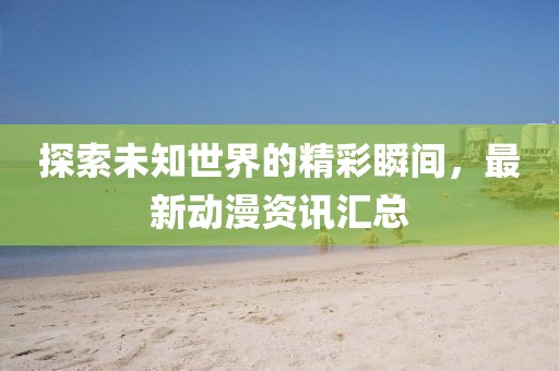 探索未知世界的精彩瞬间，最新动漫资讯汇总