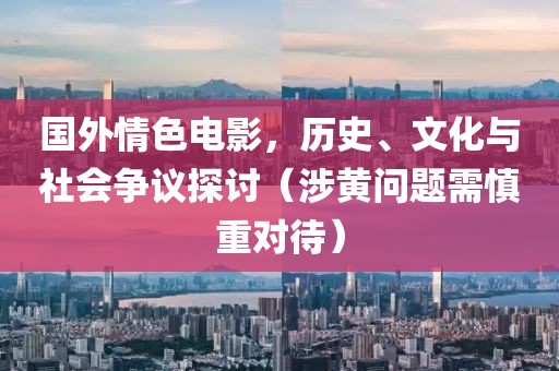 国外情色电影，历史、文化与社会争议探讨（涉黄问题需慎重对待）