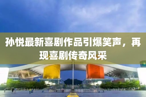 孙悦最新喜剧作品引爆笑声，再现喜剧传奇风采