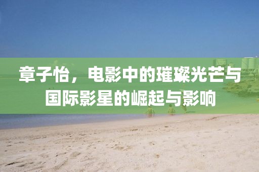 章子怡，电影中的璀璨光芒与国际影星的崛起与影响
