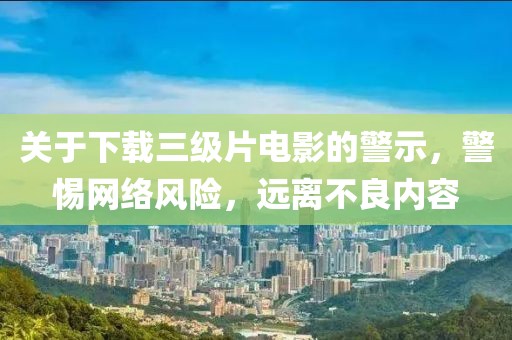 关于下载三级片电影的警示，警惕网络风险，远离不良内容