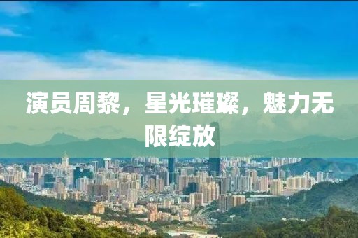 演员周黎，星光璀璨，魅力无限绽放