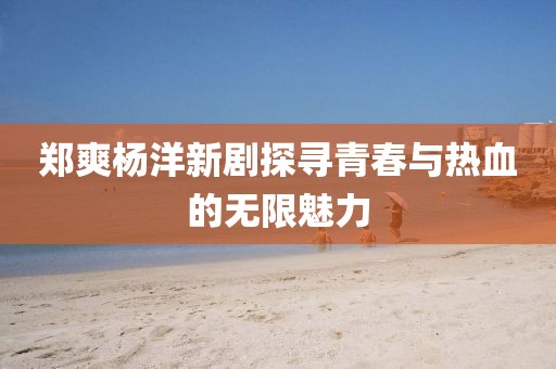 郑爽杨洋新剧探寻青春与热血的无限魅力