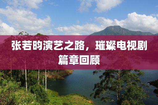 张若昀演艺之路，璀璨电视剧篇章回顾