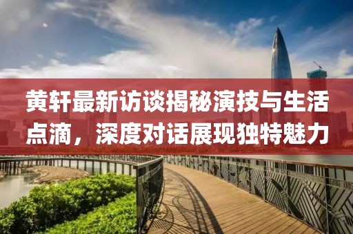 黄轩最新访谈揭秘演技与生活点滴，深度对话展现独特魅力