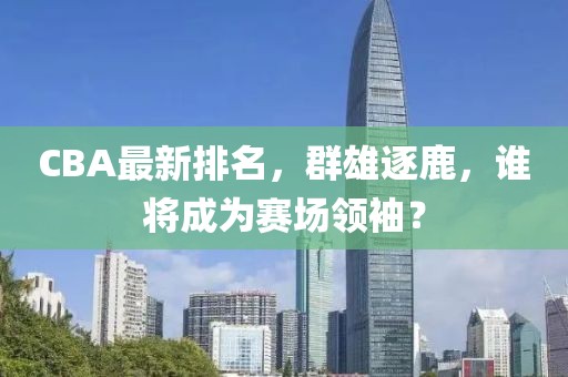 CBA最新排名，群雄逐鹿，谁将成为赛场领袖？