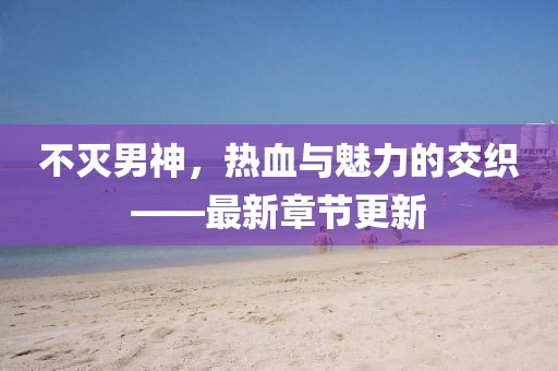 不灭男神，热血与魅力的交织——最新章节更新