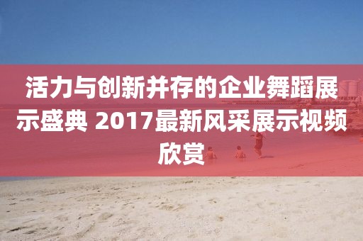 活力与创新并存的企业舞蹈展示盛典 2017最新风采展示视频欣赏