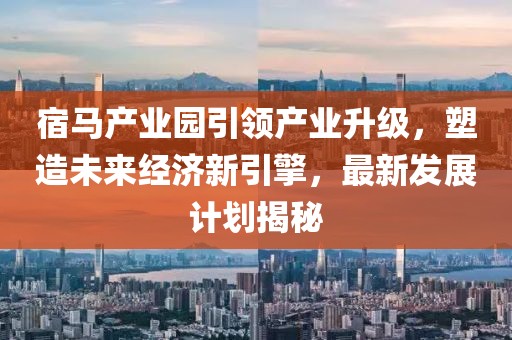 宿马产业园引领产业升级，塑造未来经济新引擎，最新发展计划揭秘