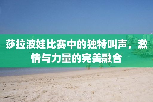莎拉波娃比赛中的独特叫声，激情与力量的完美融合