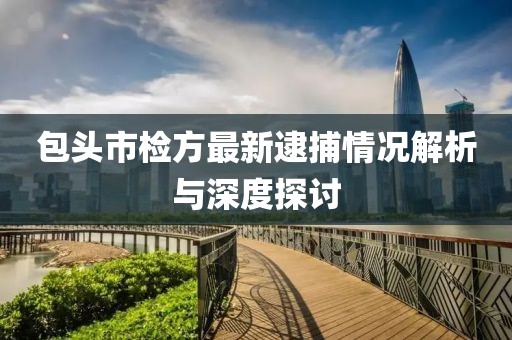 包头市检方最新逮捕情况解析与深度探讨