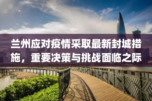 兰州应对疫情采取最新封城措施，重要决策与挑战面临之际