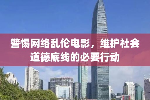 警惕网络乱伦电影，维护社会道德底线的必要行动