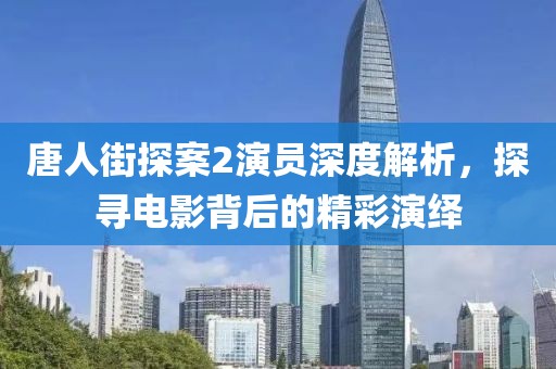 唐人街探案2演员深度解析，探寻电影背后的精彩演绎