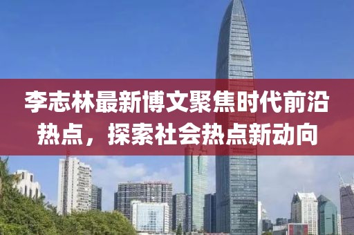 李志林最新博文聚焦时代前沿热点，探索社会热点新动向