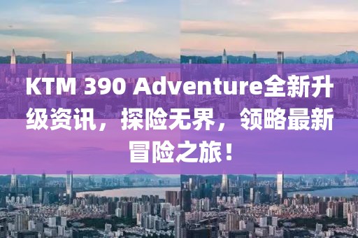 KTM 390 Adventure全新升级资讯，探险无界，领略最新冒险之旅！