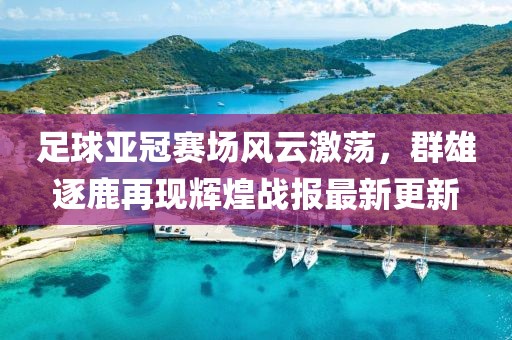 足球亚冠赛场风云激荡，群雄逐鹿再现辉煌战报最新更新
