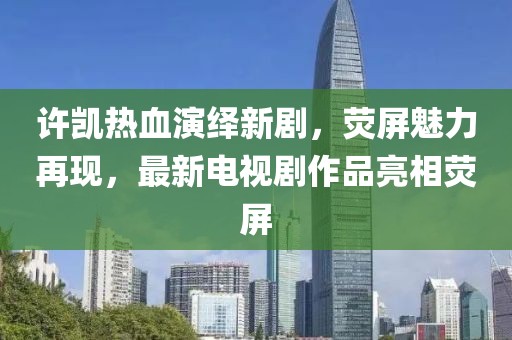 许凯热血演绎新剧，荧屏魅力再现，最新电视剧作品亮相荧屏