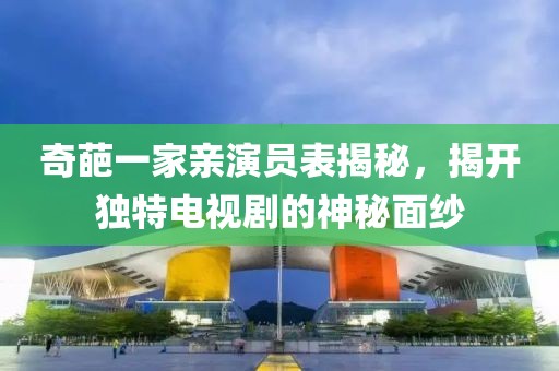 奇葩一家亲演员表揭秘，揭开独特电视剧的神秘面纱