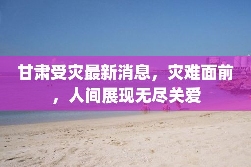 甘肃受灾最新消息，灾难面前，人间展现无尽关爱